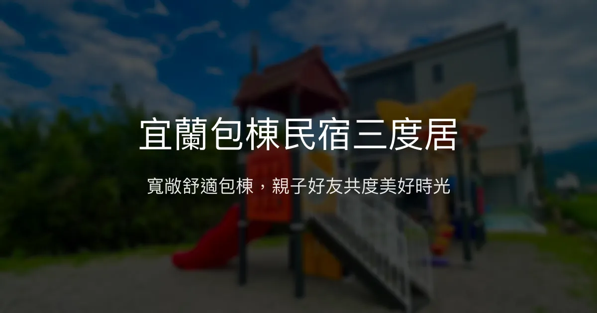 宜蘭包棟民宿三度居評價、特色體驗、房價資訊、訂房連結 - 家庭親子與好友聚會首選